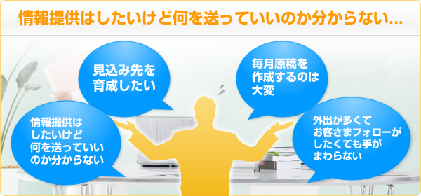 情報提供はしたいけど何を送っていいのか分からない・・・・見込み先を育成したい　情報提供はしたいけど何を送っていいのか分からない　毎月原稿を作成するのは大変　外出が多くてお客さまフォローがしたくても手がまわらない